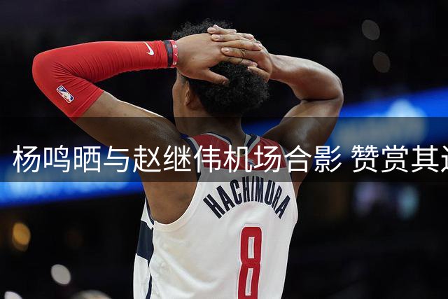 杨鸣晒与赵继伟机场合影 赞赏其边线球表现