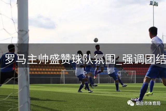 罗马主帅盛赞球队氛围 强调团结是制胜法宝